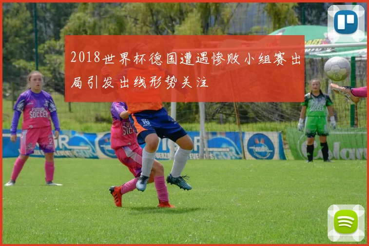 2018世界杯德国遭遇惨败小组赛出局引发出线形势关注