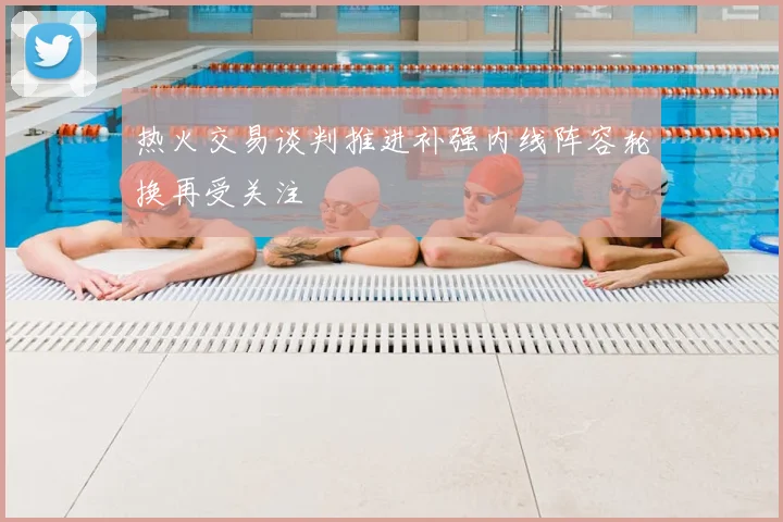 热火交易谈判推进补强内线阵容轮换再受关注