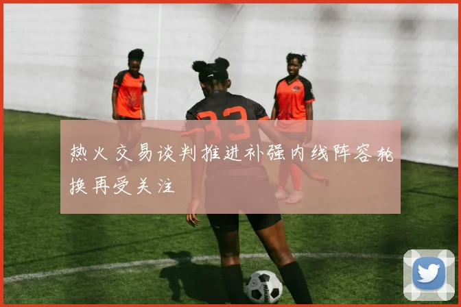 热火交易谈判推进补强内线阵容轮换再受关注