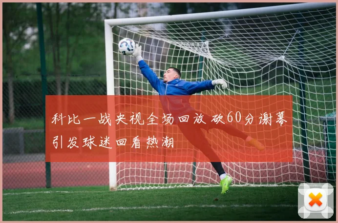 科比一战央视全场回放 砍60分谢幕引发球迷回看热潮