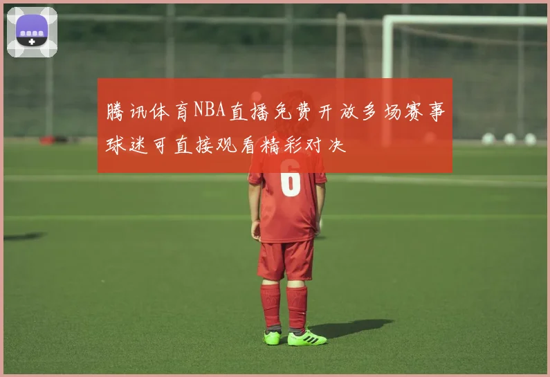 腾讯体育NBA直播免费开放多场赛事球迷可直接观看精彩对决