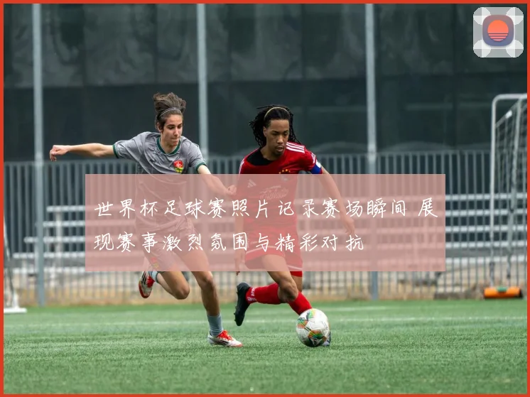 世界杯足球赛照片记录赛场瞬间 展现赛事激烈氛围与精彩对抗
