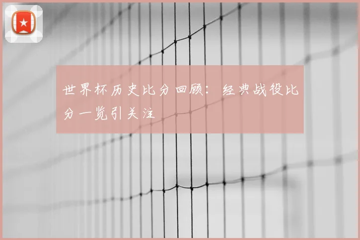 世界杯历史比分回顾：经典战役比分一览引关注