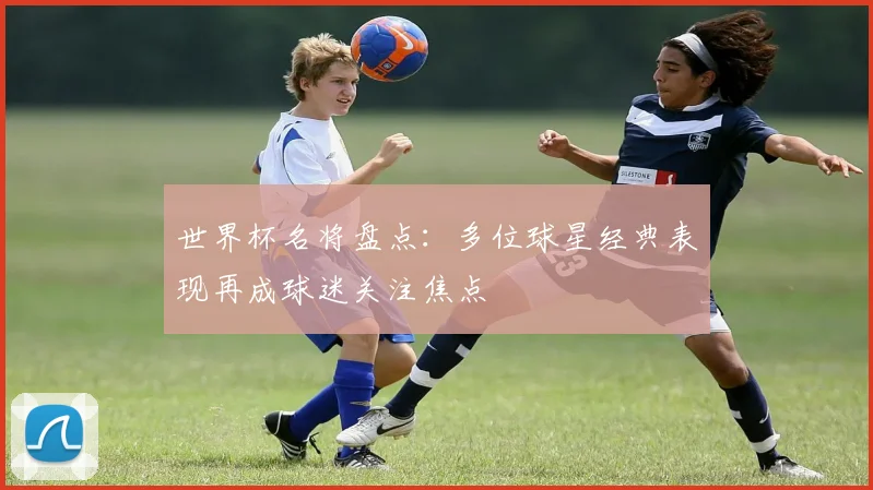 世界杯名将盘点:多位球星经典表现再成球迷关注焦点