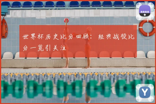世界杯历史比分回顾：经典战役比分一览引关注